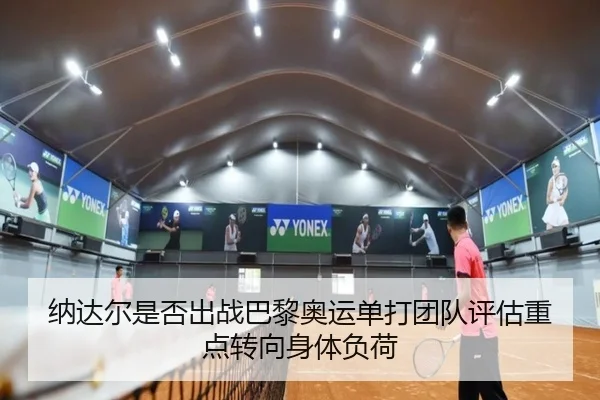 纳达尔是否出战巴黎奥运单打团队评估重点转向身体负荷