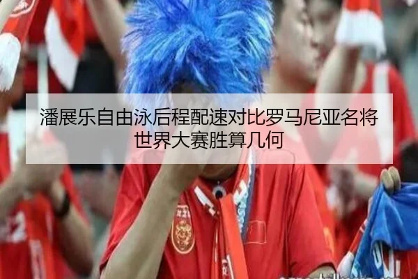 潘展乐自由泳后程配速对比罗马尼亚名将 世界大赛胜算几何
